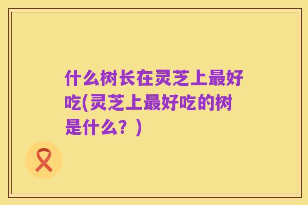 什么树长在灵芝上最好吃(灵芝上最好吃的树是什么?)