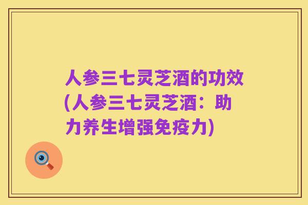 人参三七灵芝酒的功效(人参三七灵芝酒:助力养生增强免疫力)
