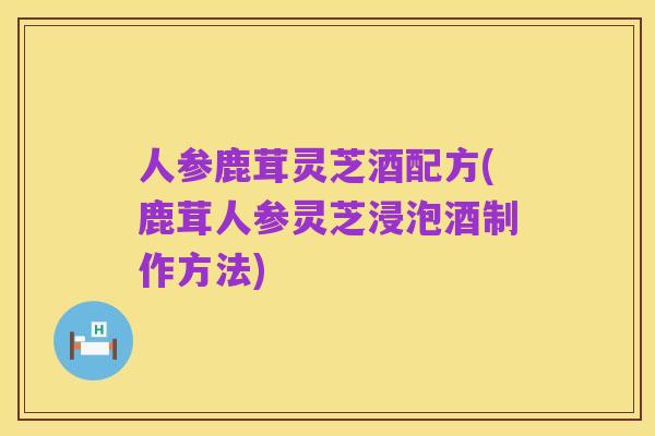 人参鹿茸灵芝酒配方(鹿茸人参灵芝浸泡酒制作方法)