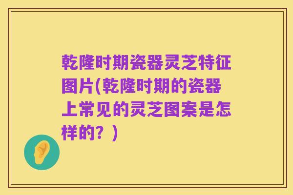 乾隆时期瓷器灵芝特征图片(乾隆时期的瓷器上常见的灵芝图案是怎样的?)