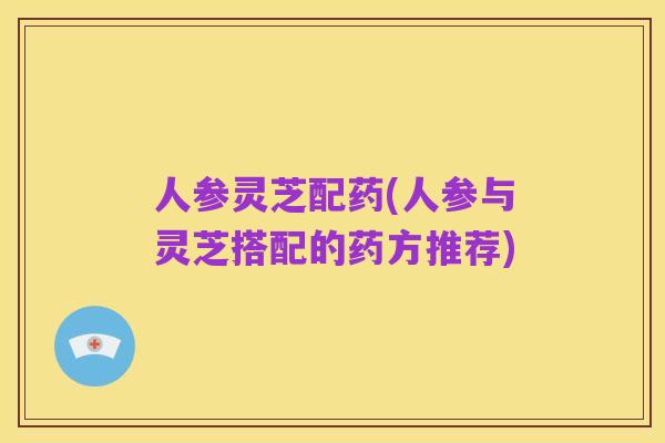 人参灵芝配药(人参与灵芝搭配的药方推荐)