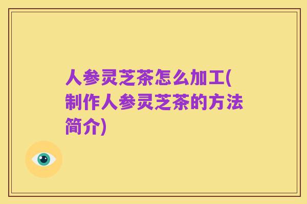 人参灵芝茶怎么加工(制作人参灵芝茶的方法简介)
