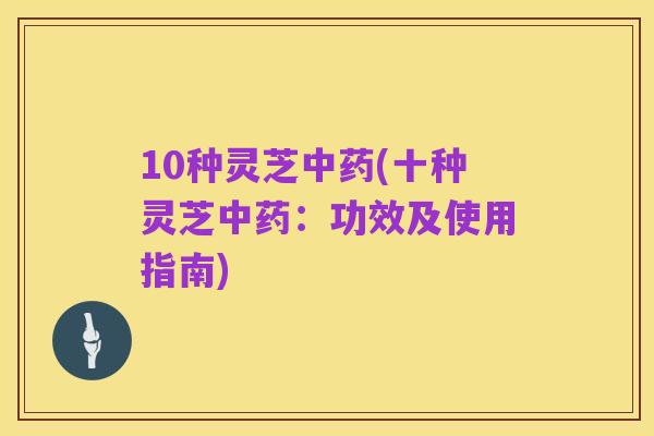 10种灵芝中药(十种灵芝中药:功效及使用指南)