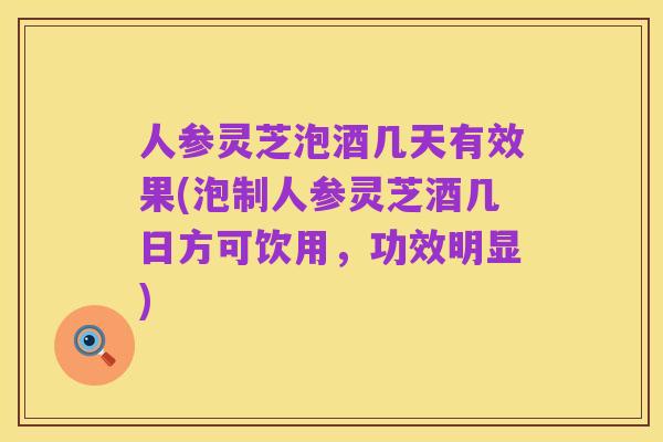 人参灵芝泡酒几天有效果(泡制人参灵芝酒几日方可饮用,功效明显)