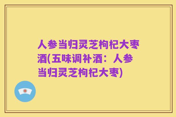 人参当归灵芝枸杞大枣酒(五味调补酒:人参当归灵芝枸杞大枣)
