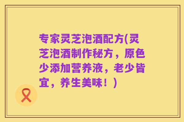 专家灵芝泡酒配方(灵芝泡酒制作秘方，原色少添加营养液，老少皆宜，养生美味！)