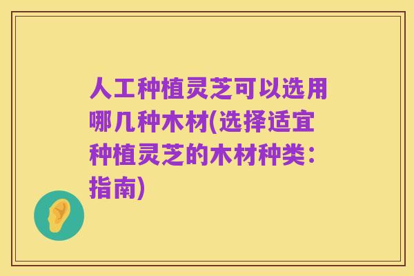人工种植灵芝可以选用哪几种木材(选择适宜种植灵芝的木材种类：指南)
