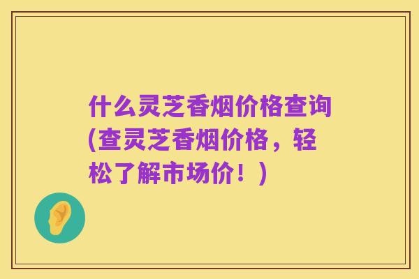 什么灵芝香烟价格查询(查灵芝香烟价格,轻松了解市场价!)
