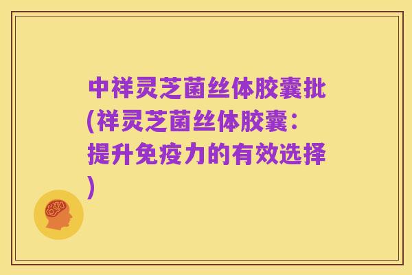 中祥灵芝菌丝体胶囊批(祥灵芝菌丝体胶囊:提升免疫力的有效选择)