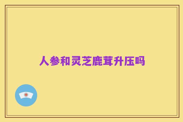 人参和灵芝鹿茸升压吗