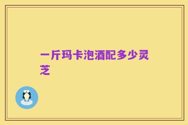 一斤玛卡泡酒配多少灵芝