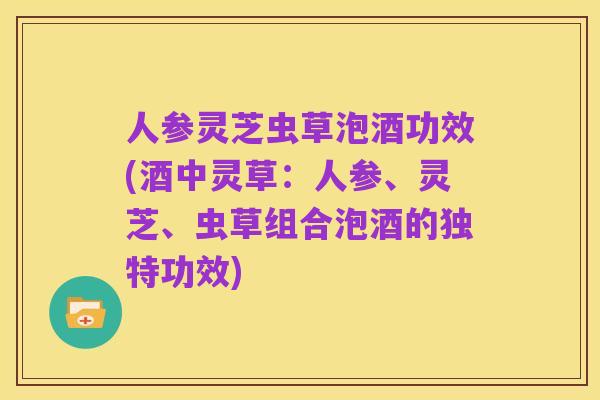 人参灵芝虫草泡酒功效(酒中灵草:人参、灵芝、虫草组合泡酒的独特功效)