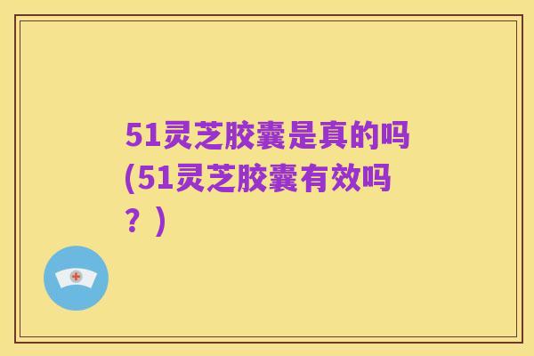51灵芝胶囊是真的吗(51灵芝胶囊有效吗？)