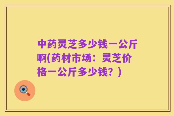 中药灵芝多少钱一公斤啊(药材市场:灵芝价格一公斤多少钱?)