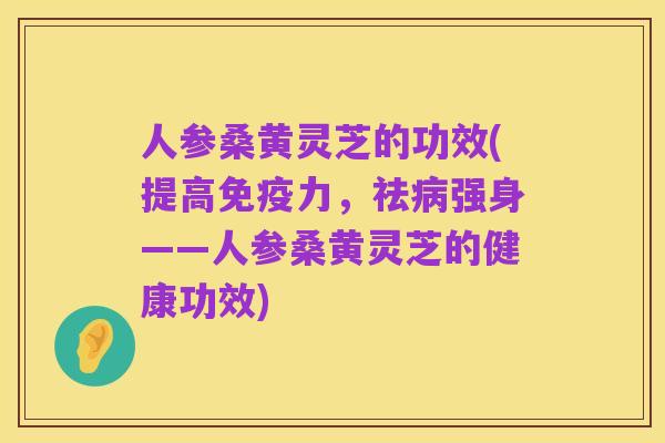人参桑黄灵芝的功效(提高免疫力，祛病强身——人参桑黄灵芝的健康功效)