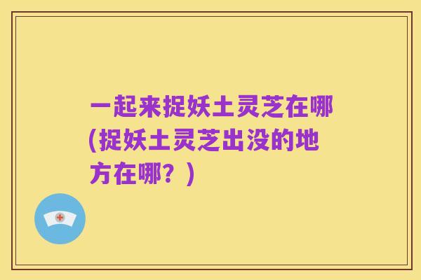 一起来捉妖土灵芝在哪(捉妖土灵芝出没的地方在哪？)