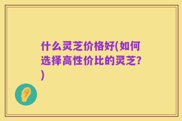 什么灵芝价格好(如何选择高性价比的灵芝?)