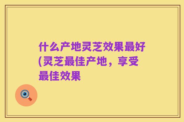 什么产地灵芝效果最好(灵芝最佳产地，享受最佳效果
