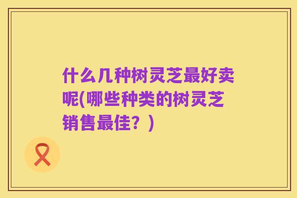 什么几种树灵芝最好卖呢(哪些种类的树灵芝销售最佳？)
