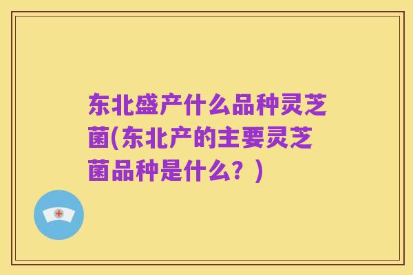 东北盛产什么品种灵芝菌(东北产的主要灵芝菌品种是什么?)