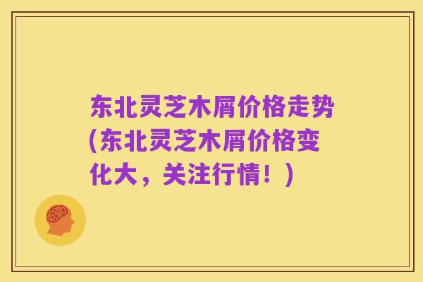 东北灵芝木屑价格走势(东北灵芝木屑价格变化大，关注行情！)