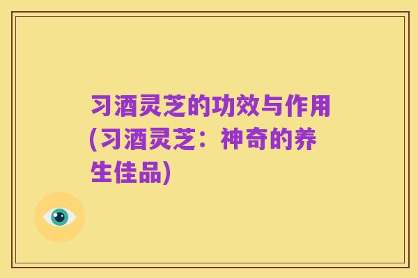 习酒灵芝的功效与作用(习酒灵芝:神奇的养生佳品)