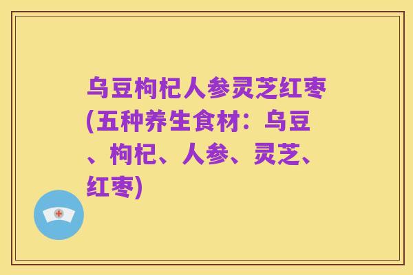 乌豆枸杞人参灵芝红枣(五种养生食材:乌豆、枸杞、人参、灵芝、红枣)