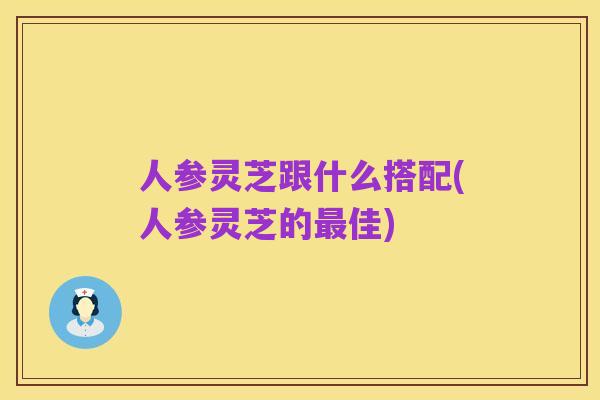 人参灵芝跟什么搭配(人参灵芝的最佳)