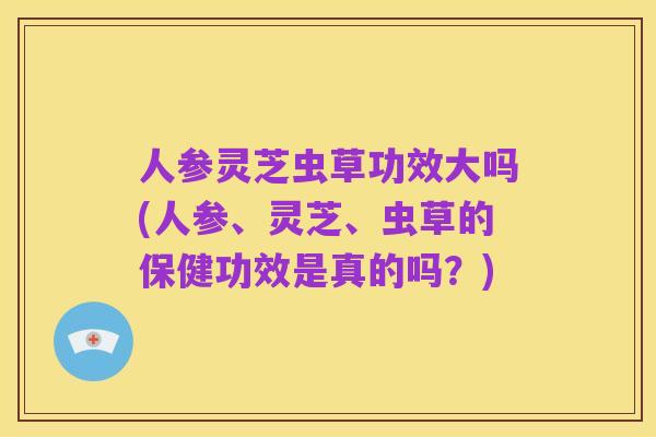 人参灵芝虫草功效大吗(人参、灵芝、虫草的保健功效是真的吗?)
