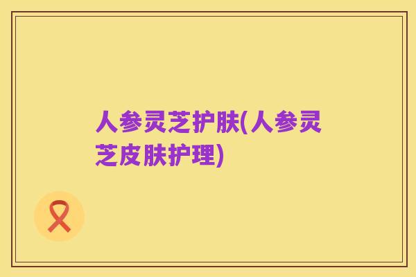 人参灵芝护肤(人参灵芝皮肤护理)