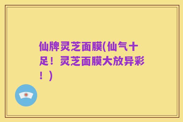 仙牌灵芝面膜(仙气十足！灵芝面膜大放异彩！)
