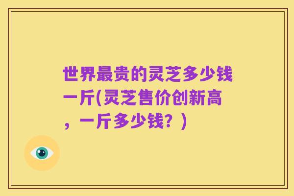 世界最贵的灵芝多少钱一斤(灵芝售价创新高，一斤多少钱？)