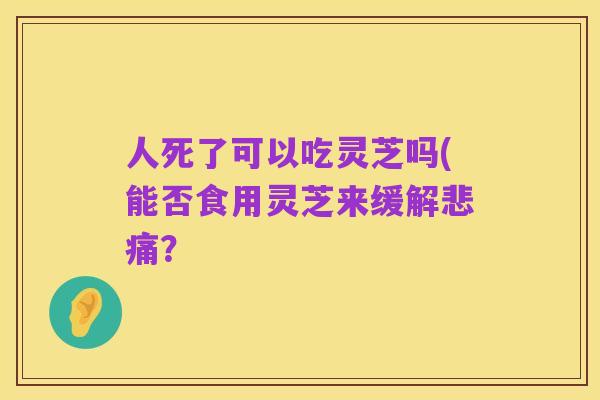 人死了可以吃灵芝吗(能否食用灵芝来缓解悲痛?