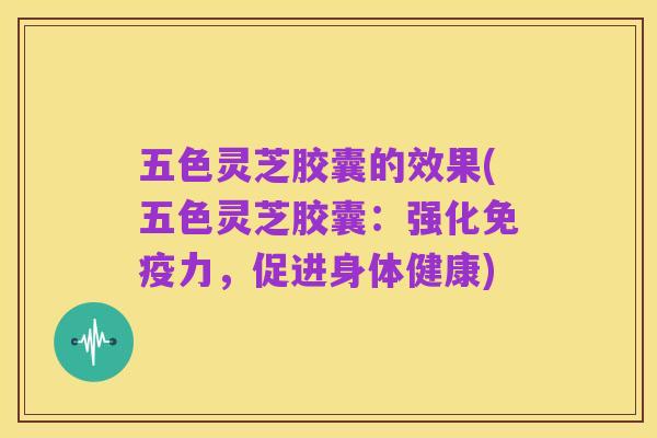 五色灵芝胶囊的效果(五色灵芝胶囊：强化免疫力，促进身体健康)