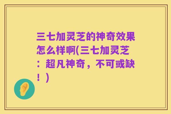 三七加灵芝的神奇效果怎么样啊(三七加灵芝:超凡神奇,不可或缺!)
