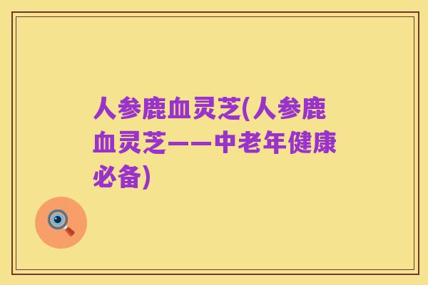 人参鹿血灵芝(人参鹿血灵芝——中老年健康必备)