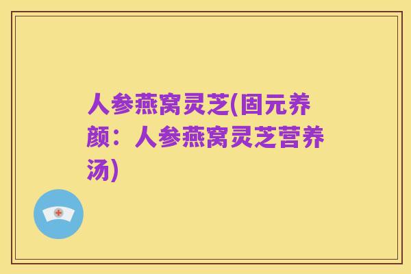 人参燕窝灵芝(固元养颜:人参燕窝灵芝营养汤)