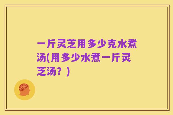 一斤灵芝用多少克水煮汤(用多少水煮一斤灵芝汤?)