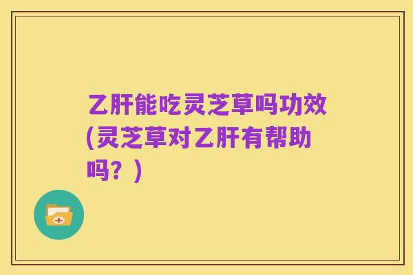 乙肝能吃灵芝草吗功效(灵芝草对乙肝有帮助吗?)