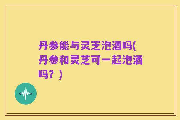 丹参能与灵芝泡酒吗(丹参和灵芝可一起泡酒吗?)