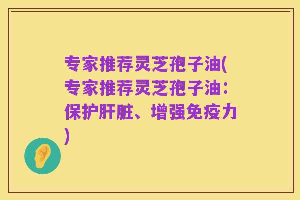 专家推荐灵芝孢子油(专家推荐灵芝孢子油：保护肝脏、增强免疫力)