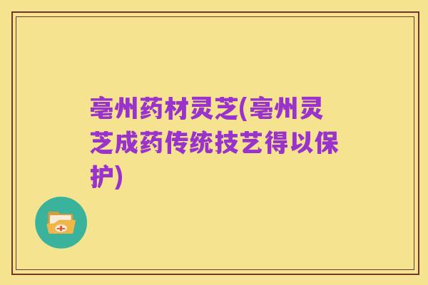 亳州药材灵芝(亳州灵芝成药传统技艺得以保护)
