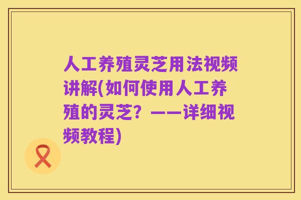 人工养殖灵芝用法视频讲解(如何使用人工养殖的灵芝？——详细视频教程)