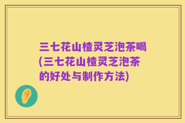 三七花山楂灵芝泡茶喝(三七花山楂灵芝泡茶的好处与制作方法)