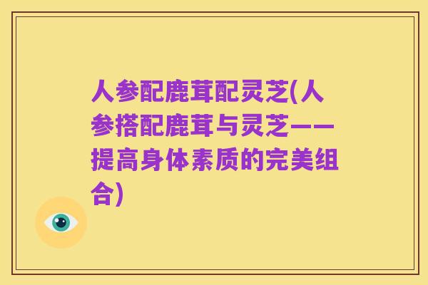 人参配鹿茸配灵芝(人参搭配鹿茸与灵芝——提高身体素质的完美组合)