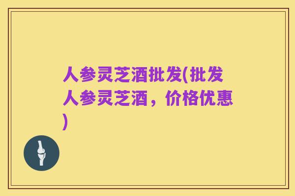 人参灵芝酒批发(批发人参灵芝酒，价格优惠)