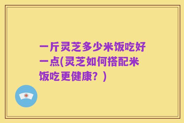 一斤灵芝多少米饭吃好一点(灵芝如何搭配米饭吃更健康?)