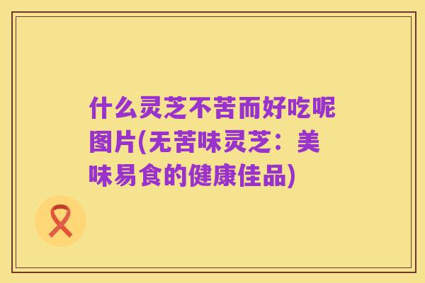 什么灵芝不苦而好吃呢图片(无苦味灵芝:美味易食的健康佳品)