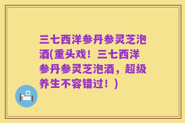 三七西洋参丹参灵芝泡酒(重头戏！三七西洋参丹参灵芝泡酒，超级养生不容错过！)