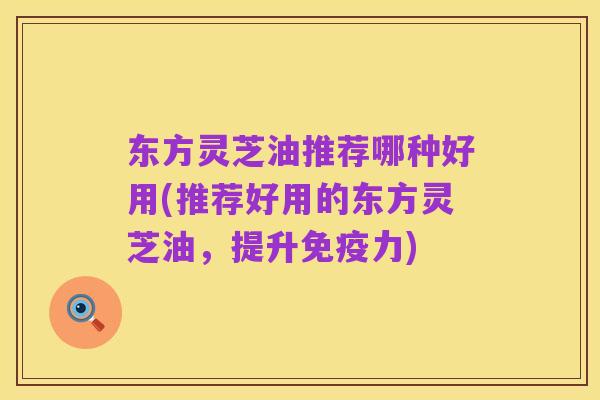 东方灵芝油推荐哪种好用(推荐好用的东方灵芝油,提升免疫力)